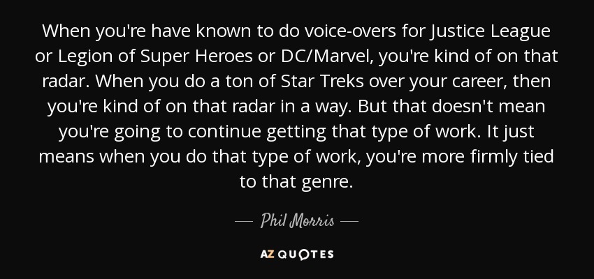 When you're have known to do voice-overs for Justice League or Legion of Super Heroes or DC/Marvel, you're kind of on that radar. When you do a ton of Star Treks over your career, then you're kind of on that radar in a way. But that doesn't mean you're going to continue getting that type of work. It just means when you do that type of work, you're more firmly tied to that genre. - Phil Morris