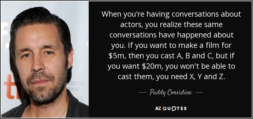 When you're having conversations about actors, you realize these same conversations have happened about you. If you want to make a film for $5m, then you cast A, B and C, but if you want $20m, you won't be able to cast them, you need X, Y and Z. - Paddy Considine
