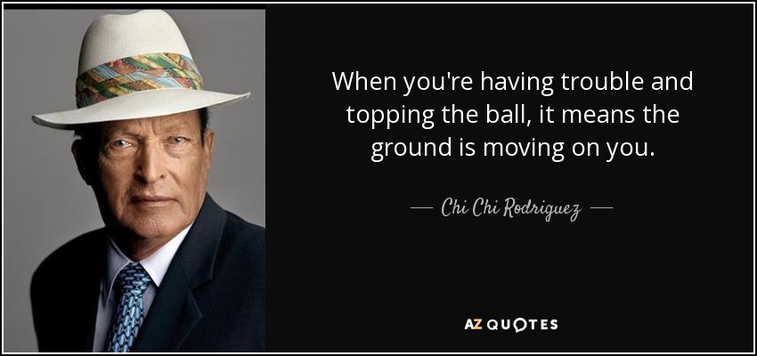 When you're having trouble and topping the ball, it means the ground is moving on you. - Chi Chi Rodriguez