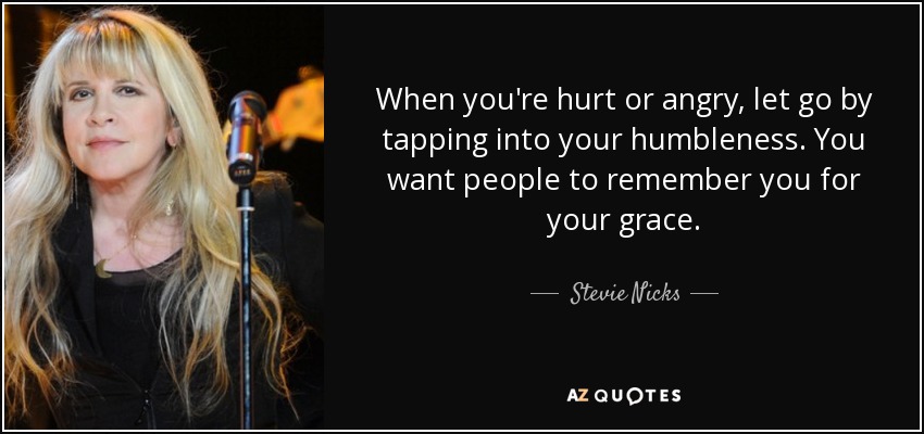 When you're hurt or angry, let go by tapping into your humbleness. You want people to remember you for your grace. - Stevie Nicks