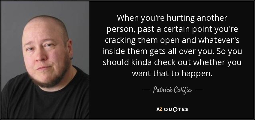 When you're hurting another person, past a certain point you're cracking them open and whatever's inside them gets all over you. So you should kinda check out whether you want that to happen. - Patrick Califia
