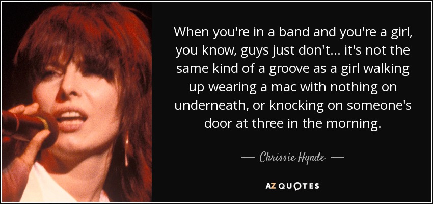 When you're in a band and you're a girl, you know, guys just don't ... it's not the same kind of a groove as a girl walking up wearing a mac with nothing on underneath, or knocking on someone's door at three in the morning. - Chrissie Hynde