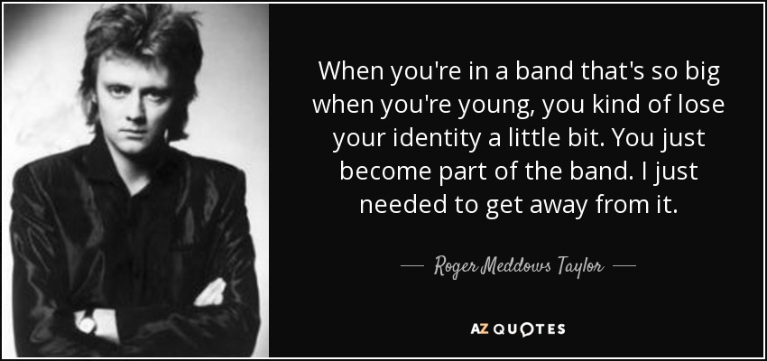 When you're in a band that's so big when you're young, you kind of lose your identity a little bit. You just become part of the band. I just needed to get away from it. - Roger Meddows Taylor