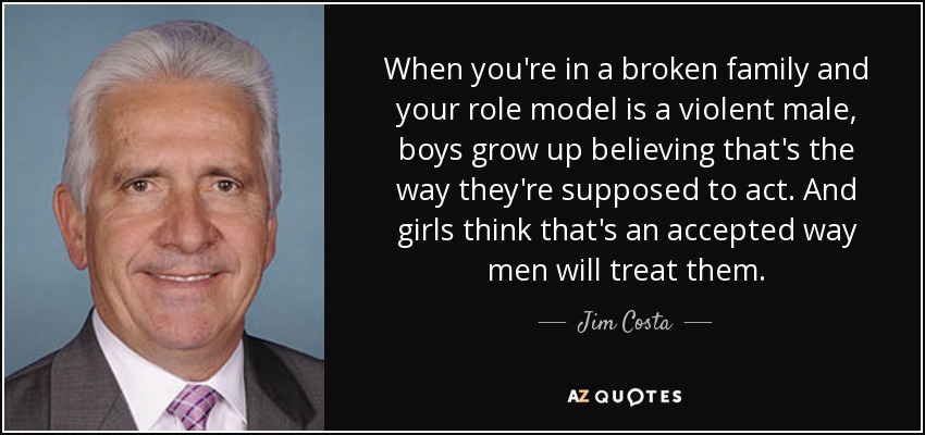 When you're in a broken family and your role model is a violent male, boys grow up believing that's the way they're supposed to act. And girls think that's an accepted way men will treat them. - Jim Costa