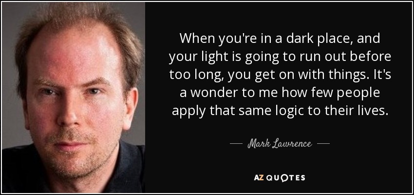When you're in a dark place, and your light is going to run out before too long, you get on with things. It's a wonder to me how few people apply that same logic to their lives. - Mark Lawrence