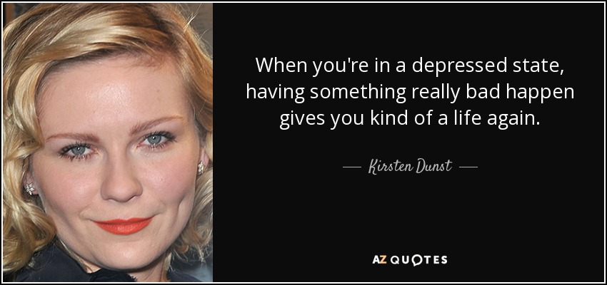 When you're in a depressed state, having something really bad happen gives you kind of a life again. - Kirsten Dunst