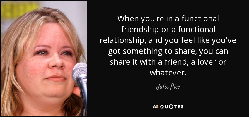 When you're in a functional friendship or a functional relationship, and you feel like you've got something to share, you can share it with a friend, a lover or whatever. - Julie Plec