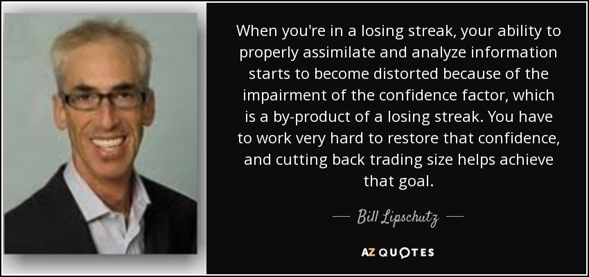 When you're in a losing streak, your ability to properly assimilate and analyze information starts to become distorted because of the impairment of the confidence factor, which is a by-product of a losing streak. You have to work very hard to restore that confidence, and cutting back trading size helps achieve that goal. - Bill Lipschutz