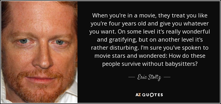 When you're in a movie, they treat you like you're four years old and give you whatever you want. On some level it's really wonderful and gratifying, but on another level it's rather disturbing. I'm sure you've spoken to movie stars and wondered: How do these people survive without babysitters? - Eric Stoltz