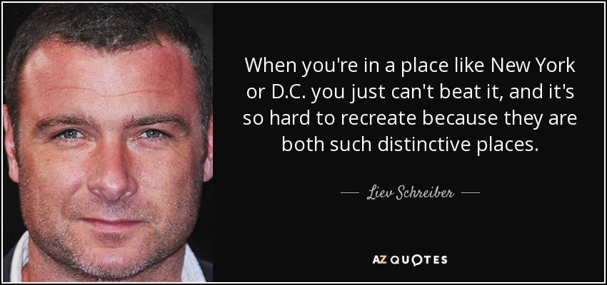 When you're in a place like New York or D.C. you just can't beat it, and it's so hard to recreate because they are both such distinctive places. - Liev Schreiber