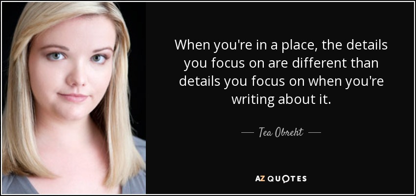 When you're in a place, the details you focus on are different than details you focus on when you're writing about it. - Tea Obreht