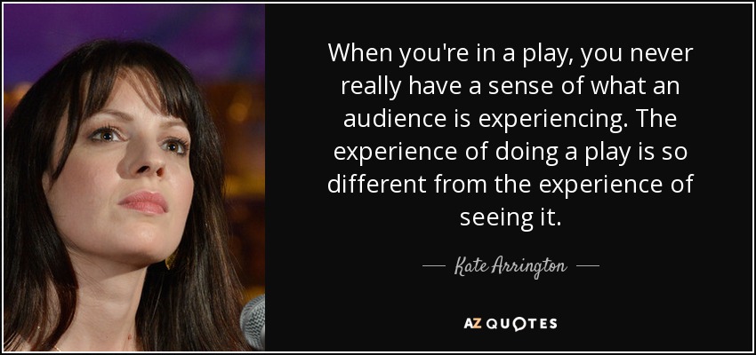 When you're in a play, you never really have a sense of what an audience is experiencing. The experience of doing a play is so different from the experience of seeing it. - Kate Arrington