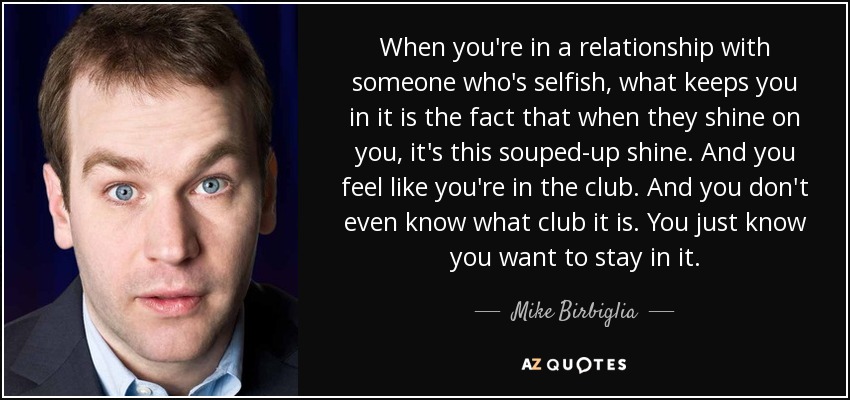 When you're in a relationship with someone who's selfish, what keeps you in it is the fact that when they shine on you, it's this souped-up shine. And you feel like you're in the club. And you don't even know what club it is. You just know you want to stay in it. - Mike Birbiglia