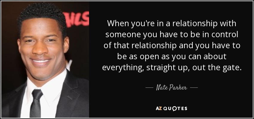 When you're in a relationship with someone you have to be in control of that relationship and you have to be as open as you can about everything, straight up, out the gate. - Nate Parker