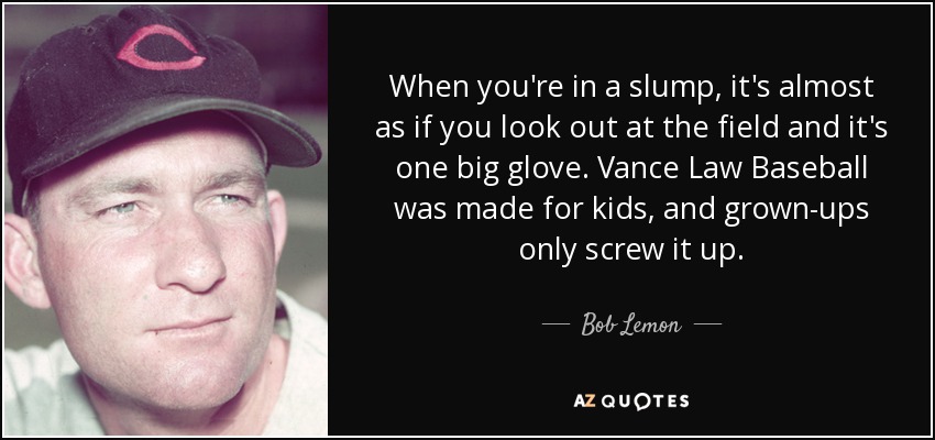 When you're in a slump, it's almost as if you look out at the field and it's one big glove. Vance Law Baseball was made for kids, and grown-ups only screw it up. - Bob Lemon