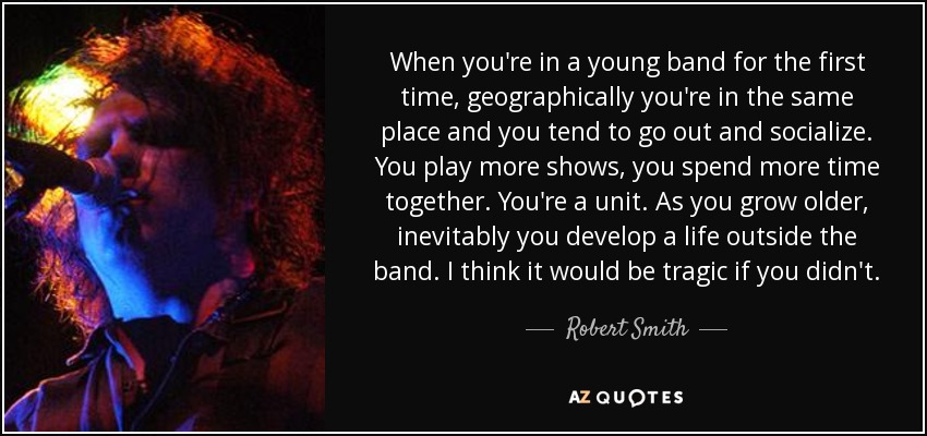 When you're in a young band for the first time, geographically you're in the same place and you tend to go out and socialize. You play more shows, you spend more time together. You're a unit. As you grow older, inevitably you develop a life outside the band. I think it would be tragic if you didn't. - Robert Smith