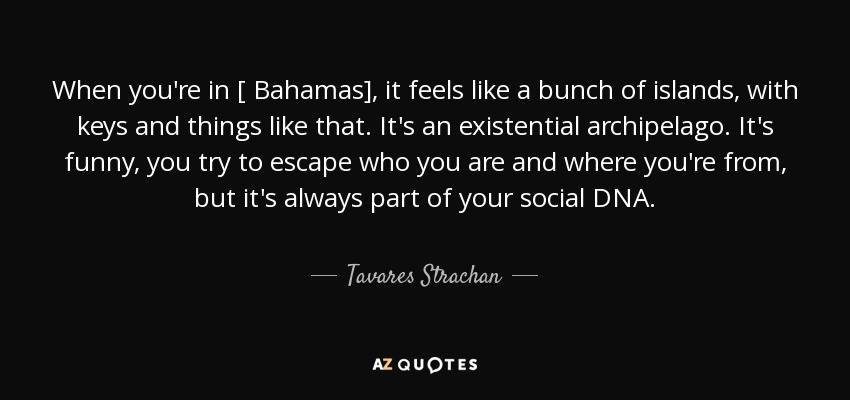 When you're in [ Bahamas], it feels like a bunch of islands, with keys and things like that. It's an existential archipelago. It's funny, you try to escape who you are and where you're from, but it's always part of your social DNA. - Tavares Strachan