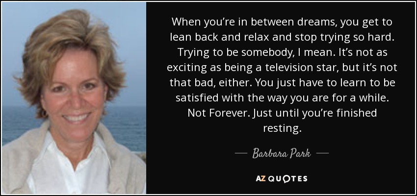 When you’re in between dreams, you get to lean back and relax and stop trying so hard. Trying to be somebody, I mean. It’s not as exciting as being a television star, but it’s not that bad, either. You just have to learn to be satisfied with the way you are for a while. Not Forever. Just until you’re finished resting. - Barbara Park