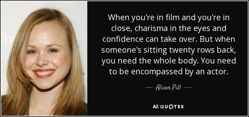 When you're in film and you're in close, charisma in the eyes and confidence can take over. But when someone's sitting twenty rows back, you need the whole body. You need to be encompassed by an actor. - Alison Pill