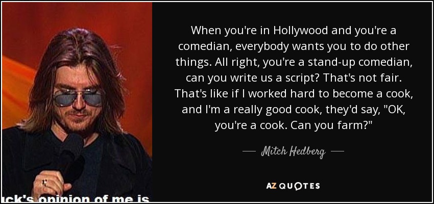 When you're in Hollywood and you're a comedian, everybody wants you to do other things. All right, you're a stand-up comedian, can you write us a script? That's not fair. That's like if I worked hard to become a cook, and I'm a really good cook, they'd say, 