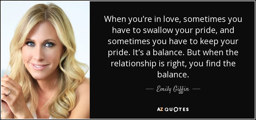 When you’re in love, sometimes you have to swallow your pride, and sometimes you have to keep your pride. It’s a balance. But when the relationship is right, you find the balance. - Emily Giffin