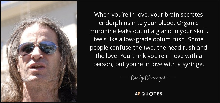 When you’re in love, your brain secretes endorphins into your blood. Organic morphine leaks out of a gland in your skull, feels like a low-grade opium rush. Some people confuse the two, the head rush and the love. You think you’re in love with a person, but you’re in love with a syringe. - Craig Clevenger