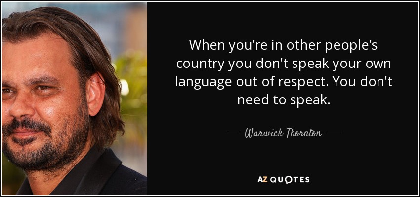 When you're in other people's country you don't speak your own language out of respect. You don't need to speak. - Warwick Thornton