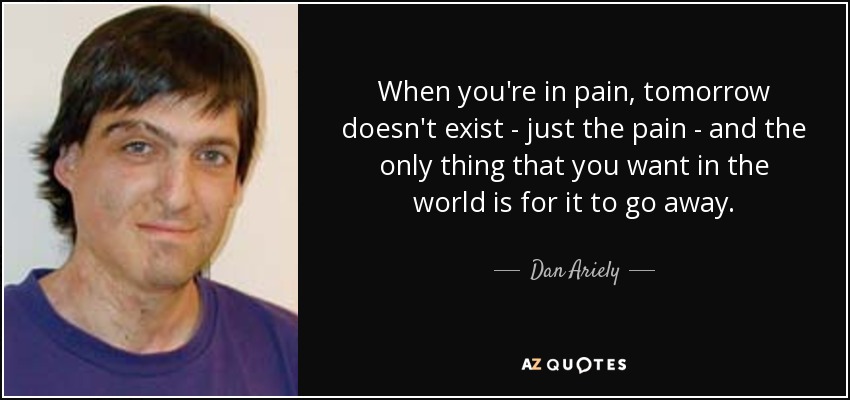 When you're in pain, tomorrow doesn't exist - just the pain - and the only thing that you want in the world is for it to go away. - Dan Ariely