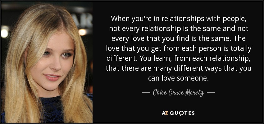 When you're in relationships with people, not every relationship is the same and not every love that you find is the same. The love that you get from each person is totally different. You learn, from each relationship, that there are many different ways that you can love someone. - Chloe Grace Moretz