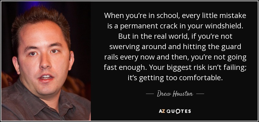 When you’re in school, every little mistake is a permanent crack in your windshield. But in the real world, if you’re not swerving around and hitting the guard rails every now and then, you’re not going fast enough. Your biggest risk isn’t failing; it’s getting too comfortable. - Drew Houston
