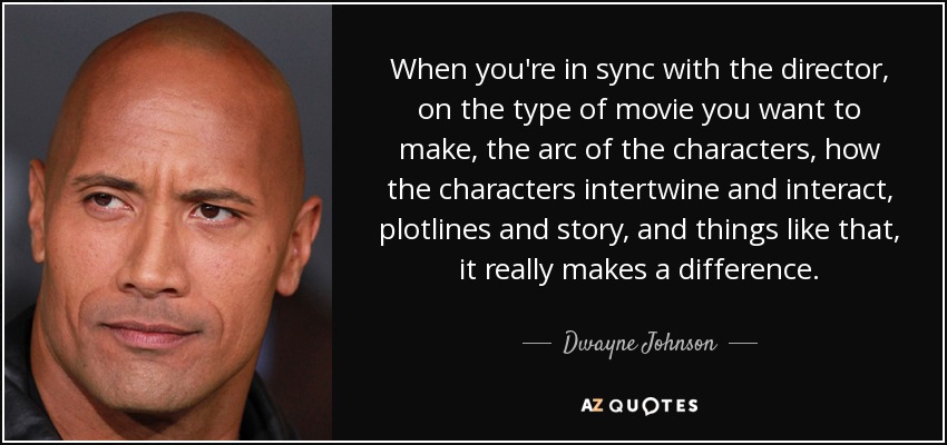 When you're in sync with the director, on the type of movie you want to make, the arc of the characters, how the characters intertwine and interact, plotlines and story, and things like that, it really makes a difference. - Dwayne Johnson