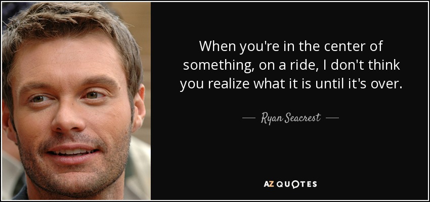When you're in the center of something, on a ride, I don't think you realize what it is until it's over. - Ryan Seacrest