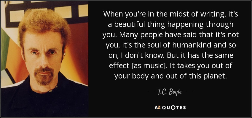 When you're in the midst of writing, it's a beautiful thing happening through you. Many people have said that it's not you, it's the soul of humankind and so on, I don't know. But it has the same effect [as music]. It takes you out of your body and out of this planet. - T.C. Boyle