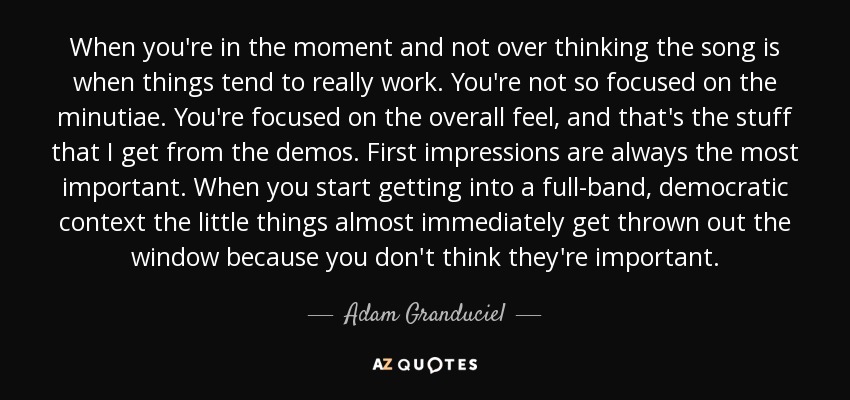 When you're in the moment and not over thinking the song is when things tend to really work. You're not so focused on the minutiae. You're focused on the overall feel, and that's the stuff that I get from the demos. First impressions are always the most important. When you start getting into a full-band, democratic context the little things almost immediately get thrown out the window because you don't think they're important. - Adam Granduciel