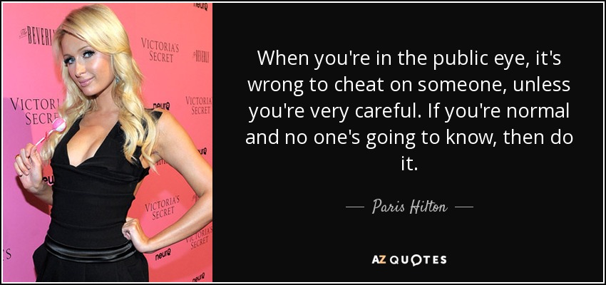 When you're in the public eye, it's wrong to cheat on someone, unless you're very careful. If you're normal and no one's going to know, then do it. - Paris Hilton