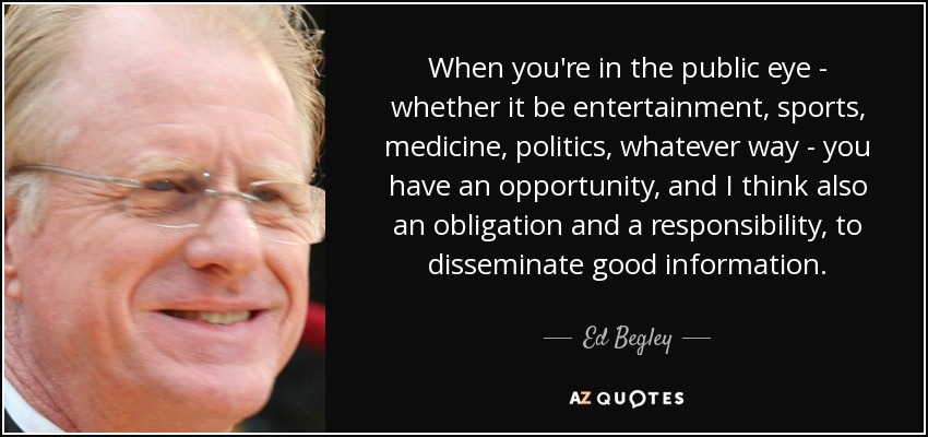 When you're in the public eye - whether it be entertainment, sports, medicine, politics, whatever way - you have an opportunity, and I think also an obligation and a responsibility, to disseminate good information. - Ed Begley, Jr.