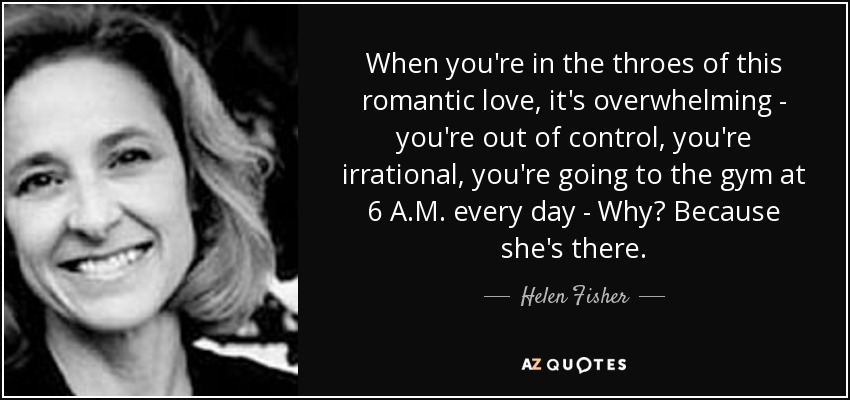 When you're in the throes of this romantic love, it's overwhelming - you're out of control, you're irrational, you're going to the gym at 6 A.M. every day - Why? Because she's there. - Helen Fisher