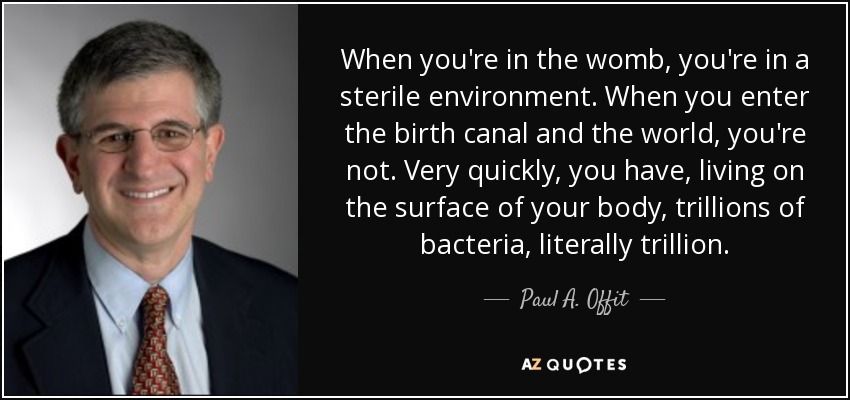 When you're in the womb, you're in a sterile environment. When you enter the birth canal and the world, you're not. Very quickly, you have, living on the surface of your body, trillions of bacteria, literally trillion. - Paul A. Offit