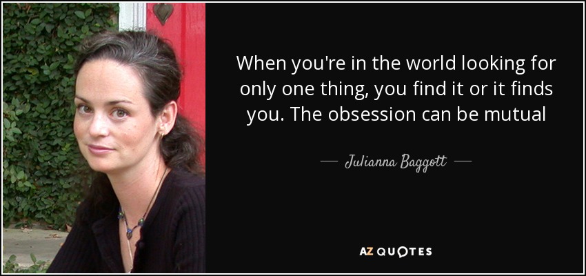 When you're in the world looking for only one thing, you find it or it finds you. The obsession can be mutual - Julianna Baggott