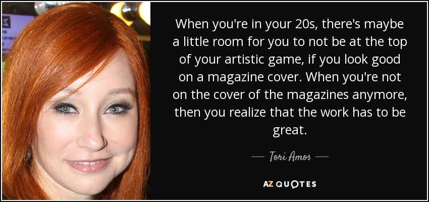 When you're in your 20s, there's maybe a little room for you to not be at the top of your artistic game, if you look good on a magazine cover. When you're not on the cover of the magazines anymore, then you realize that the work has to be great. - Tori Amos