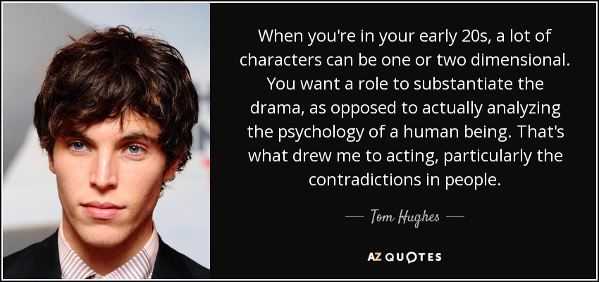 When you're in your early 20s, a lot of characters can be one or two dimensional. You want a role to substantiate the drama, as opposed to actually analyzing the psychology of a human being. That's what drew me to acting, particularly the contradictions in people. - Tom Hughes