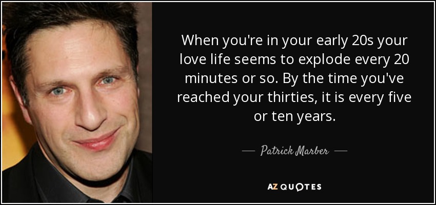 When you're in your early 20s your love life seems to explode every 20 minutes or so. By the time you've reached your thirties, it is every five or ten years. - Patrick Marber