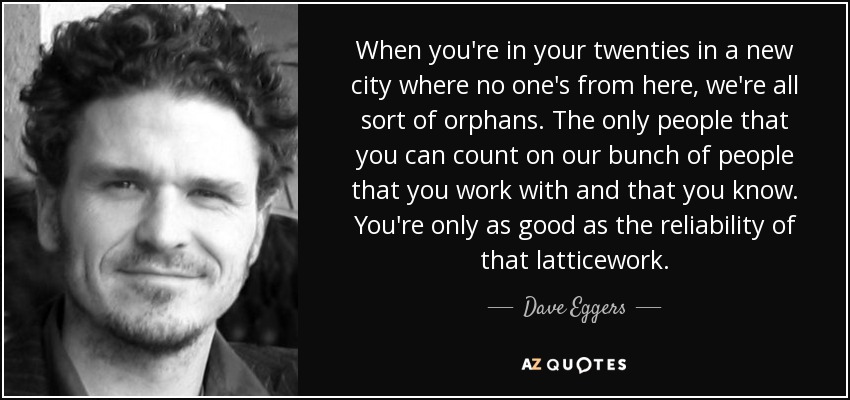 When you're in your twenties in a new city where no one's from here, we're all sort of orphans. The only people that you can count on our bunch of people that you work with and that you know. You're only as good as the reliability of that latticework. - Dave Eggers