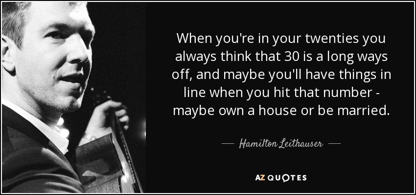 When you're in your twenties you always think that 30 is a long ways off, and maybe you'll have things in line when you hit that number - maybe own a house or be married. - Hamilton Leithauser