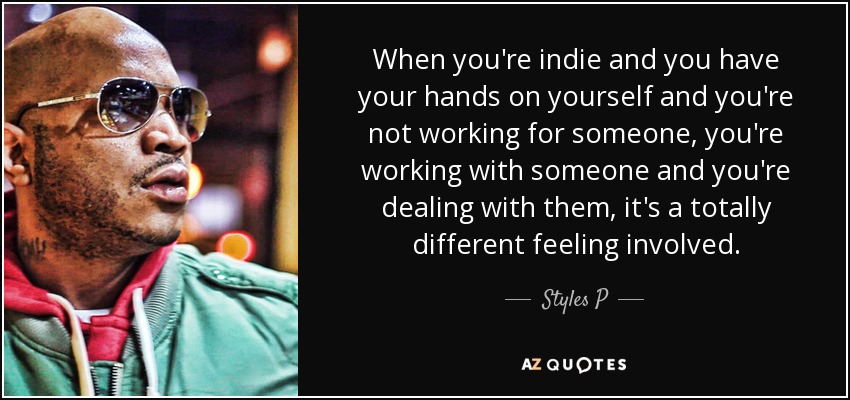 When you're indie and you have your hands on yourself and you're not working for someone, you're working with someone and you're dealing with them, it's a totally different feeling involved. - Styles P