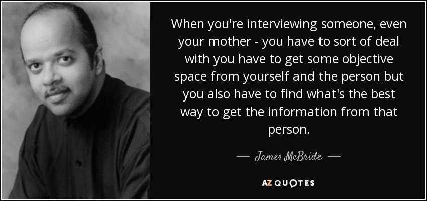 When you're interviewing someone, even your mother - you have to sort of deal with you have to get some objective space from yourself and the person but you also have to find what's the best way to get the information from that person. - James McBride