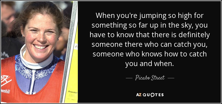When you're jumping so high for something so far up in the sky, you have to know that there is definitely someone there who can catch you, someone who knows how to catch you and when. - Picabo Street