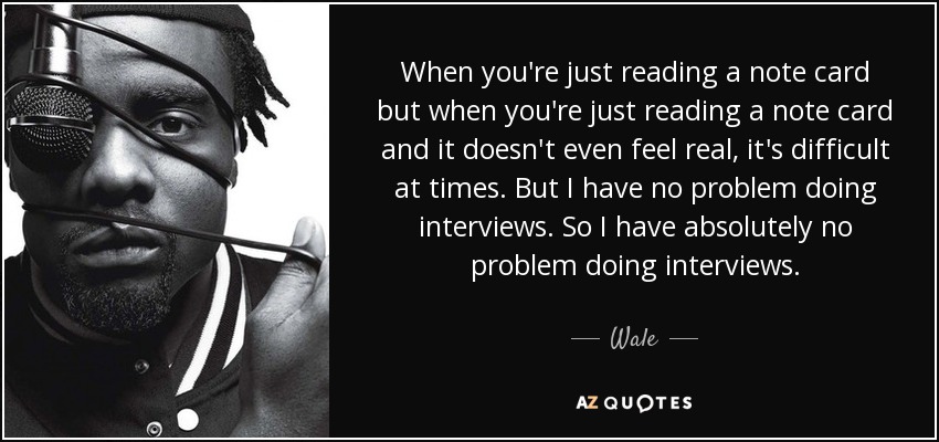 When you're just reading a note card but when you're just reading a note card and it doesn't even feel real, it's difficult at times. But I have no problem doing interviews. So I have absolutely no problem doing interviews. - Wale