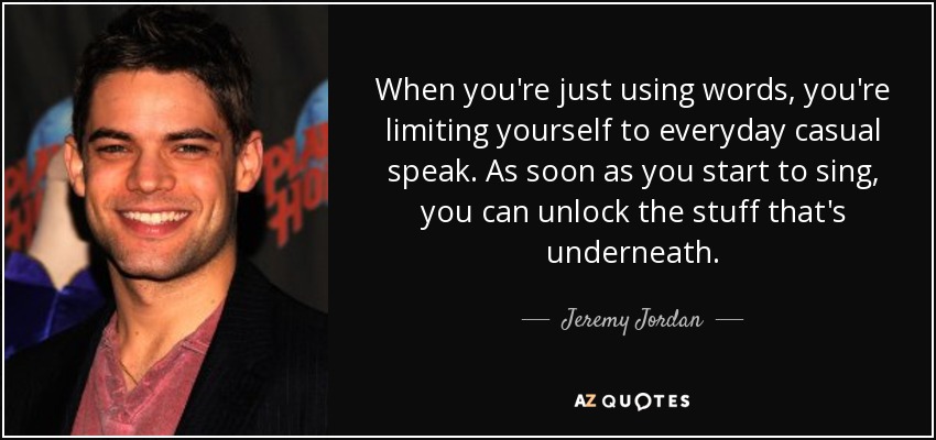 When you're just using words, you're limiting yourself to everyday casual speak. As soon as you start to sing, you can unlock the stuff that's underneath. - Jeremy Jordan