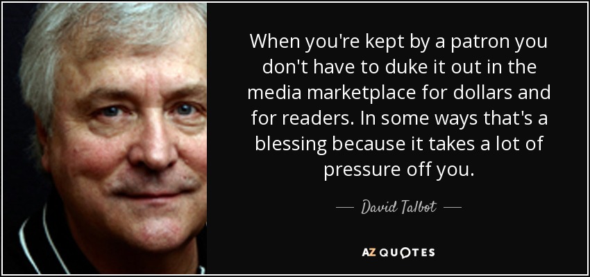 When you're kept by a patron you don't have to duke it out in the media marketplace for dollars and for readers. In some ways that's a blessing because it takes a lot of pressure off you. - David Talbot